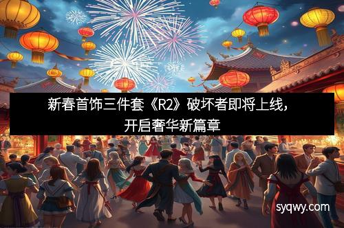新春首饰三件套《R2》破坏者即将上线，开启奢华新篇章