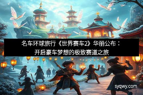 名车环球旅行《世界赛车2》华丽公布：开启豪车梦想的极致赛道之旅