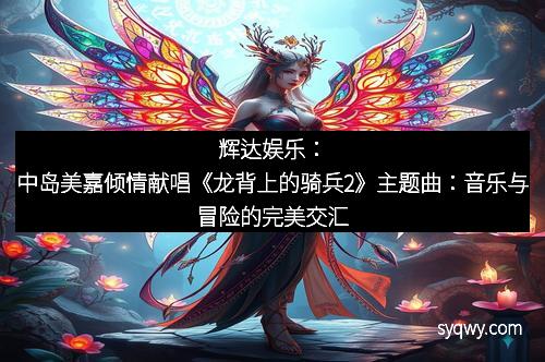 辉达娱乐：中岛美嘉倾情献唱《龙背上的骑兵2》主题曲：音乐与冒险的完美交汇