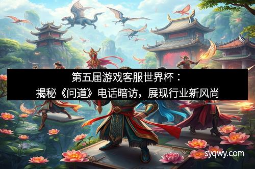 第五届游戏客服世界杯：揭秘《问道》电话暗访，展现行业新风尚